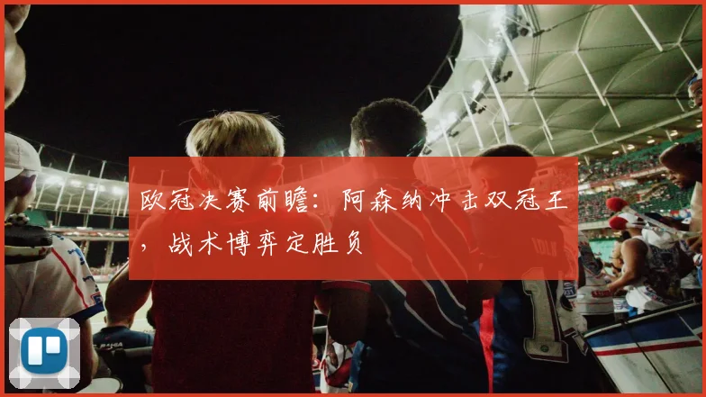 欧冠决赛前瞻：阿森纳冲击双冠王，战术博弈定胜负