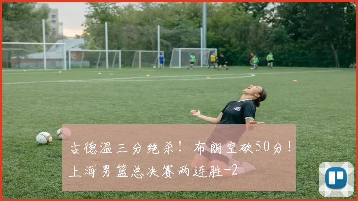 古德温三分绝杀！布朗空砍50分！上海男篮总决赛两连胜