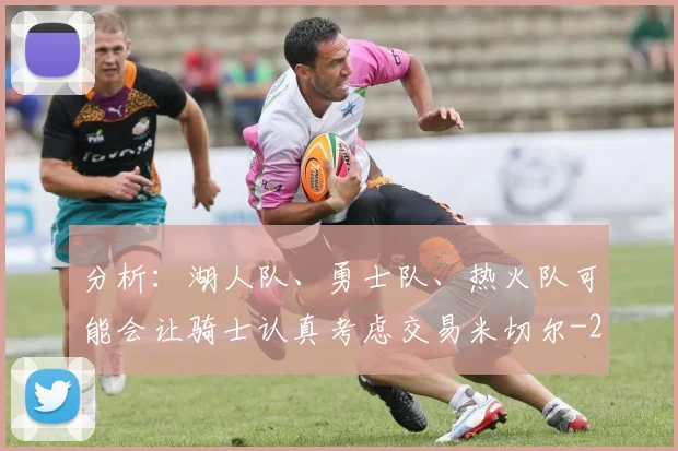 分析：湖人队、勇士队、热火队可能会让骑士认真考虑交易米切尔