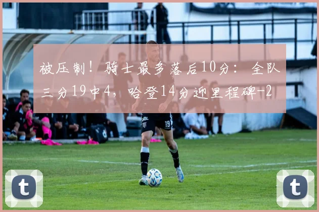 被压制！骑士最多落后10分：全队三分19中4，哈登14分迎里程碑