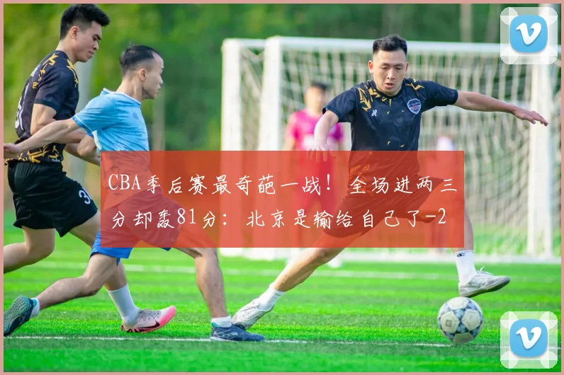 CBA季后赛最奇葩一战！全场进两三分却轰81分：北京是输给自己了