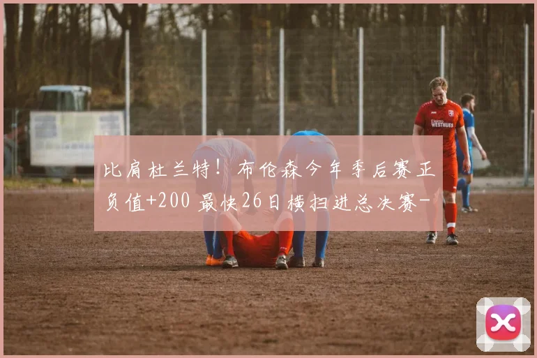 比肩杜兰特！布伦森今年季后赛正负值+200 最快26日横扫进总决赛