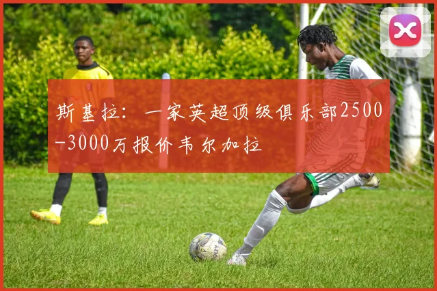 斯基拉：一家英超顶级俱乐部2500-3000万报价韦尔加拉