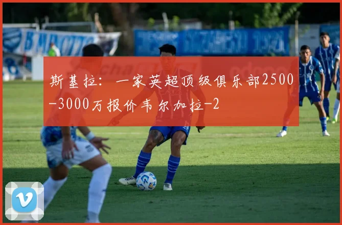 斯基拉：一家英超顶级俱乐部2500-3000万报价韦尔加拉