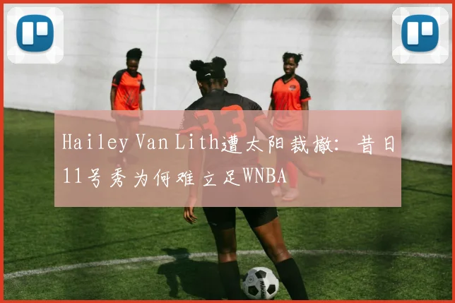 Hailey Van Lith遭太阳裁撤：昔日11号秀为何难立足WNBA