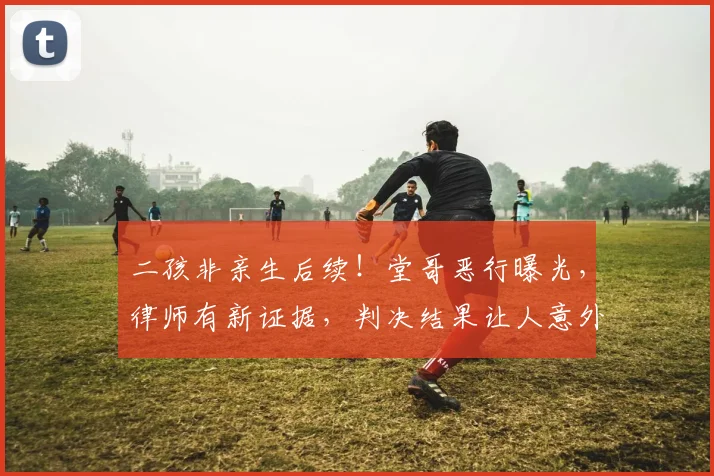 二孩非亲生后续！堂哥恶行曝光，律师有新证据，判决结果让人意外