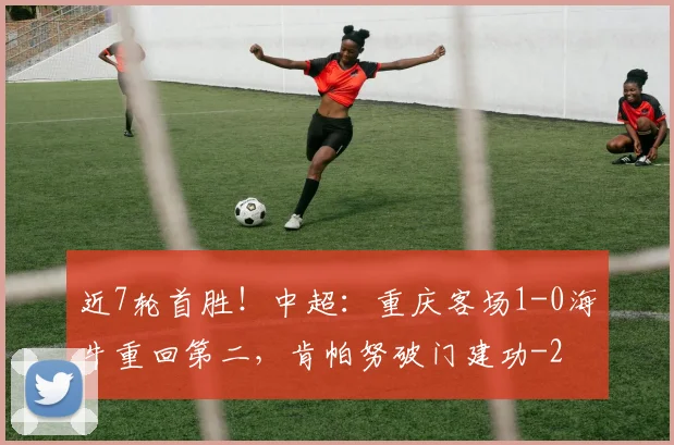 近7轮首胜！中超：重庆客场1-0海牛重回第二，肯帕努破门建功